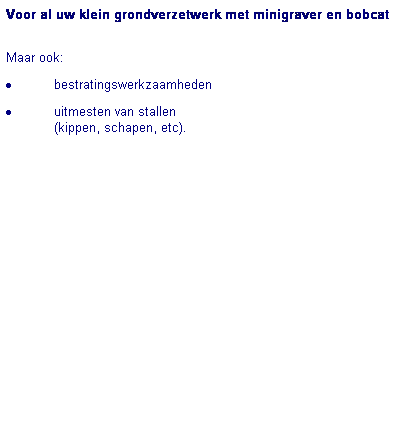Text Box: Voor al uw klein grondverzetwerk met minigraver en bobcat

Maar ook:
�&nbsp;bestratingswerkzaamheden 
�&nbsp;uitmesten van stallen 
(kippen, schapen, etc).
&nbsp;
&nbsp;
&nbsp;&nbsp;&nbsp;&nbsp;&nbsp;&nbsp;&nbsp;&nbsp;&nbsp;&nbsp;&nbsp;&nbsp; 
&nbsp;
&nbsp;&nbsp;&nbsp;&nbsp;&nbsp;&nbsp;&nbsp;&nbsp;&nbsp;&nbsp;&nbsp;&nbsp; 
&nbsp;
&nbsp;
&nbsp;&nbsp;&nbsp;&nbsp;&nbsp;&nbsp;&nbsp;&nbsp;&nbsp;&nbsp;&nbsp;&nbsp; 
